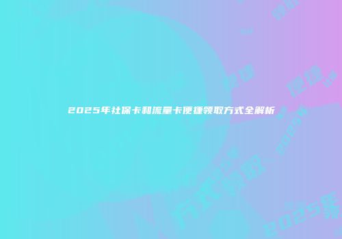 2025年社保卡和流量卡便捷领取方式全解析