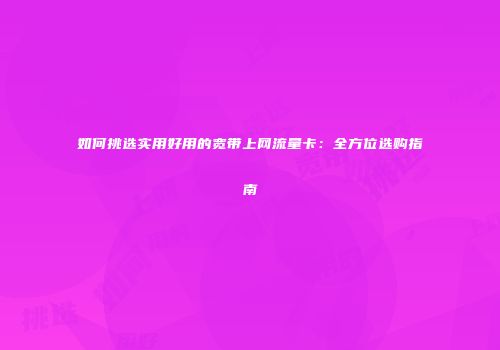 如何挑选实用好用的宽带上网流量卡：全方位选购指南