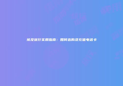 埃及旅行实用指南：如何选购及充值电话卡