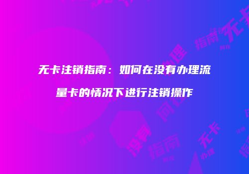 无卡注销指南：如何在没有办理流量卡的情况下进行注销操作