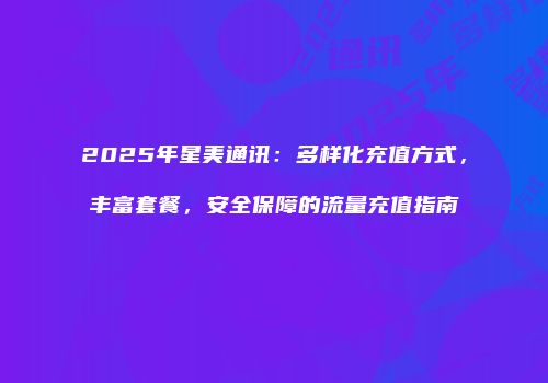 2025年星美通讯:多样化充值方式,丰富套餐,安全保障的流量充值指南