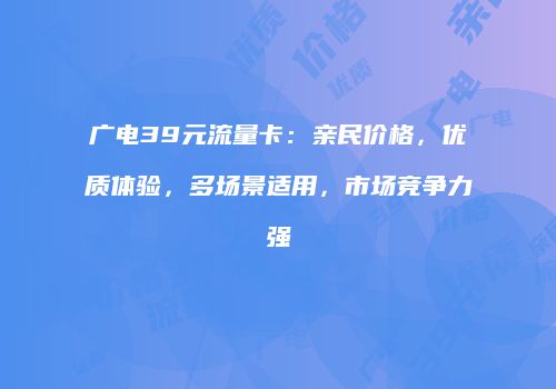 广电39元流量卡：亲民价格，优质体验，多场景适用，市场竞争力强