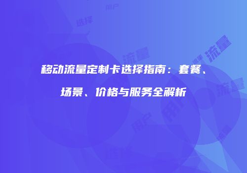 移动流量定制卡选择指南:套餐、场景、价格与服务全解析