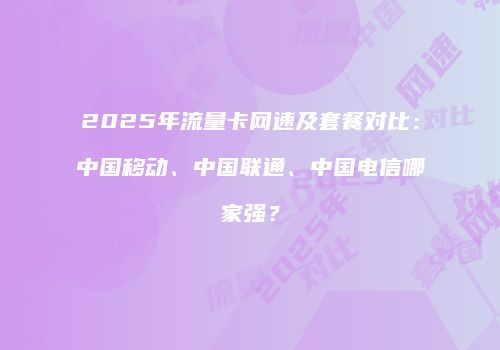 2025年流量卡网速及套餐对比：中国移动、中国联通、中国电信哪家强？