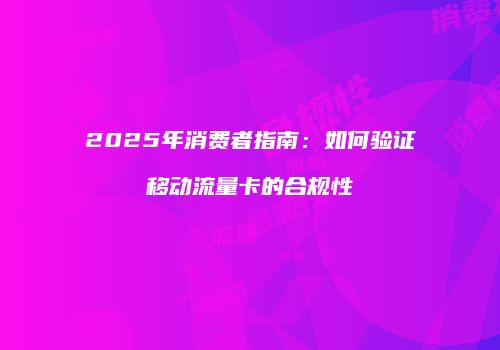 2025年消费者指南：如何验证移动流量卡的合规性