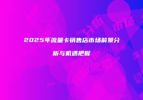 2025年流量卡销售店市场前景分析与机遇把握