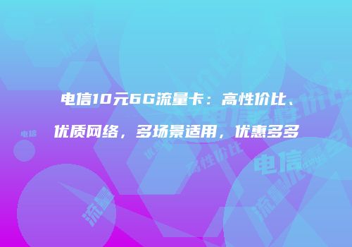 电信10元6G流量卡：高性价比、优质网络，多场景适用，优惠多多