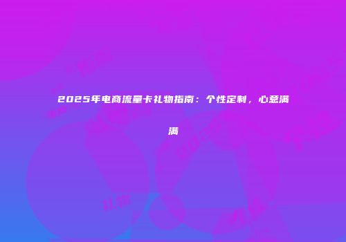 2025年电商流量卡礼物指南:个性定制,心意满满