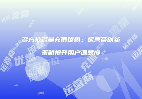 多方位流量充值优惠：运营商创新策略提升用户满意度