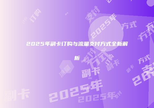 2025年副卡订购与流量支付方式全新解析