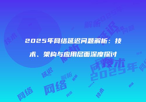 2025年网络延迟问题解析：技术、架构与应用层面深度探讨