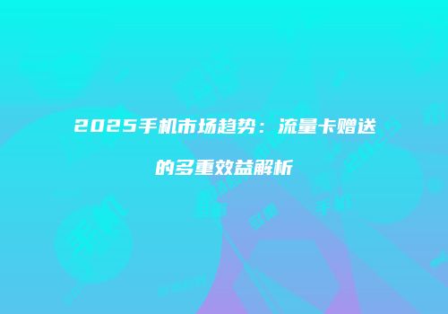 2025手机市场趋势：流量卡赠送的多重效益解析