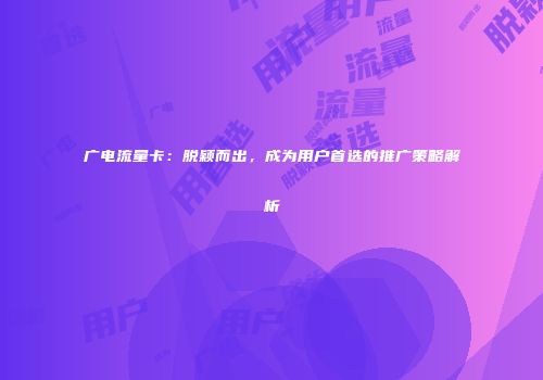 广电流量卡：脱颖而出，成为用户首选的推广策略解析