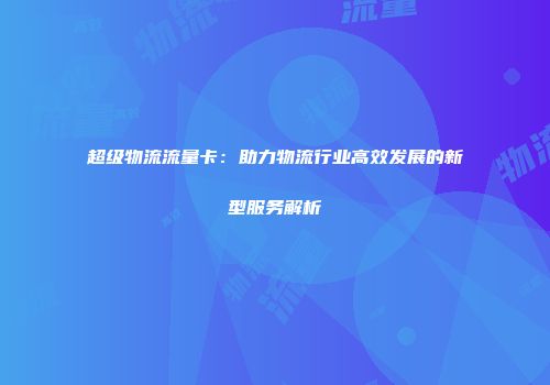 超级物流流量卡：助力物流行业高效发展的新型服务解析
