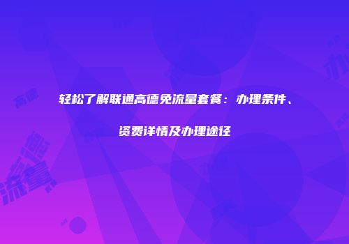 轻松了解联通高德免流量套餐:办理条件、资费详情及办理途径