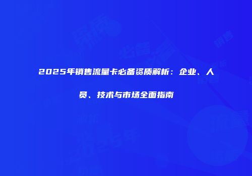 2025年销售流量卡必备资质解析:企业、人员、技术与市场全面指南
