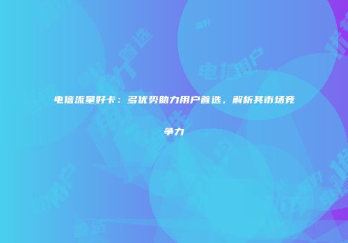 电信流量好卡:多优势助力用户首选,解析其市场竞争力
