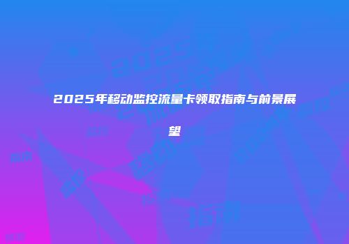 2025年移动监控流量卡领取指南与前景展望