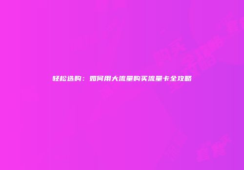 轻松选购:如何用大流量购买流量卡全攻略