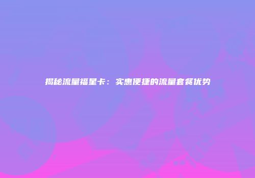 揭秘流量福星卡：实惠便捷的流量套餐优势