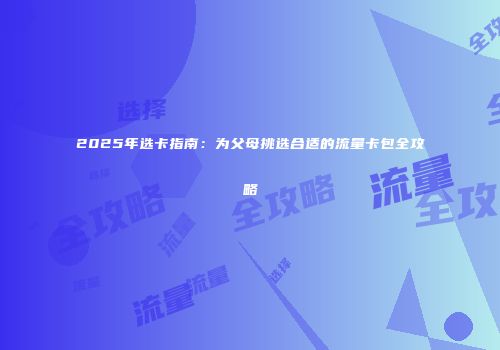 2025年选卡指南：为父母挑选合适的流量卡包全攻略
