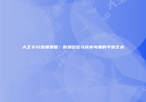 大王卡1G流量策略：市场定位与成本考量的平衡艺术
