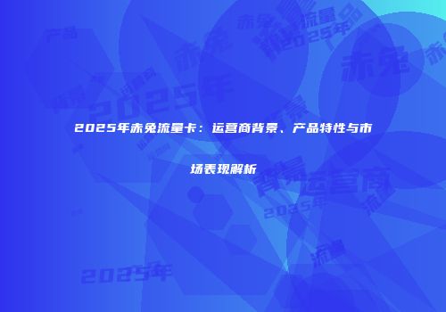 2025年赤兔流量卡:运营商背景、产品特性与市场表现解析